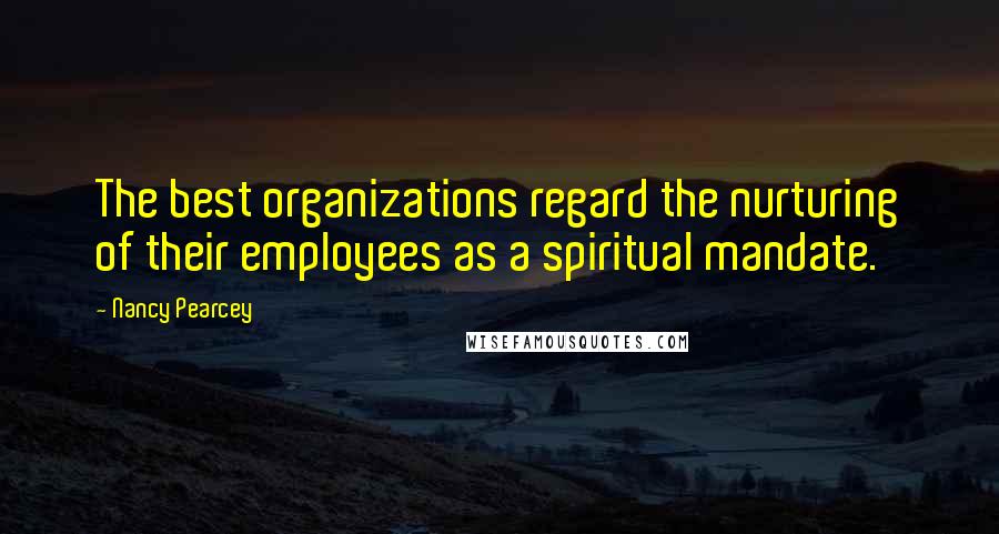 Nancy Pearcey Quotes: The best organizations regard the nurturing of their employees as a spiritual mandate.