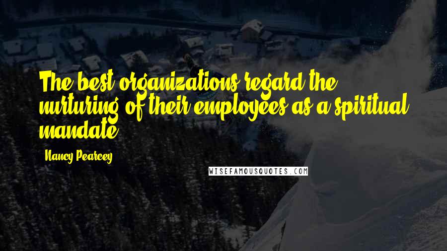 Nancy Pearcey Quotes: The best organizations regard the nurturing of their employees as a spiritual mandate.