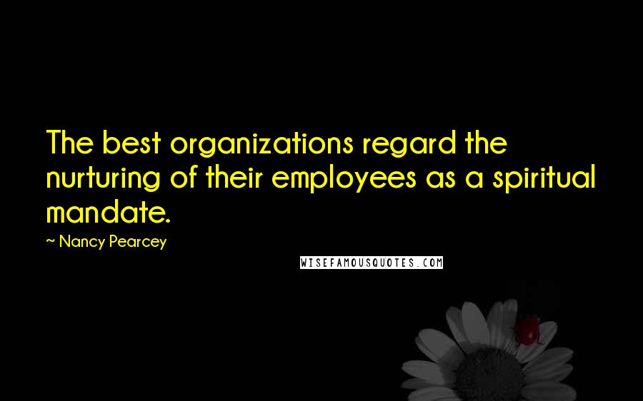 Nancy Pearcey Quotes: The best organizations regard the nurturing of their employees as a spiritual mandate.