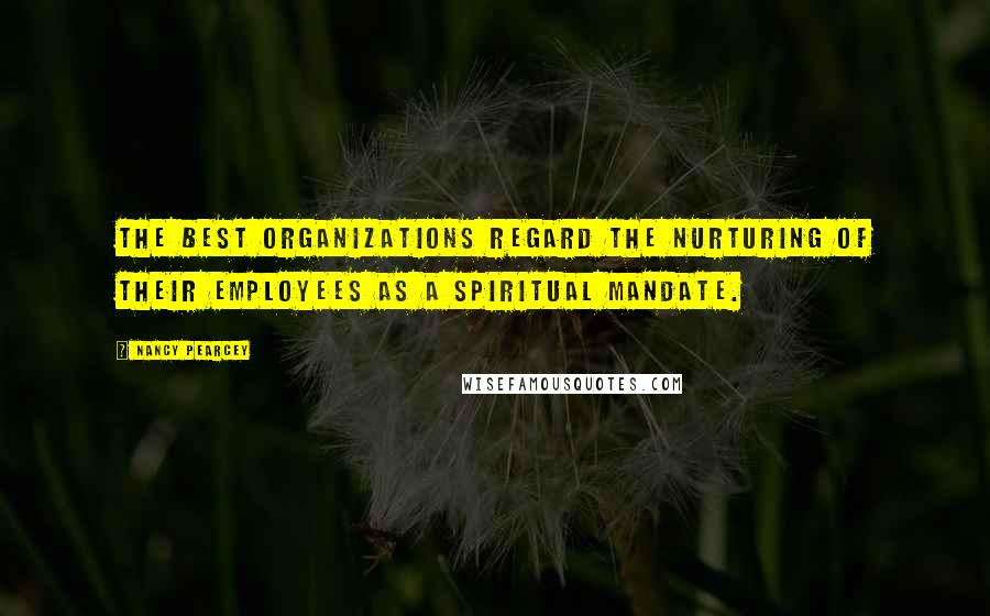 Nancy Pearcey Quotes: The best organizations regard the nurturing of their employees as a spiritual mandate.