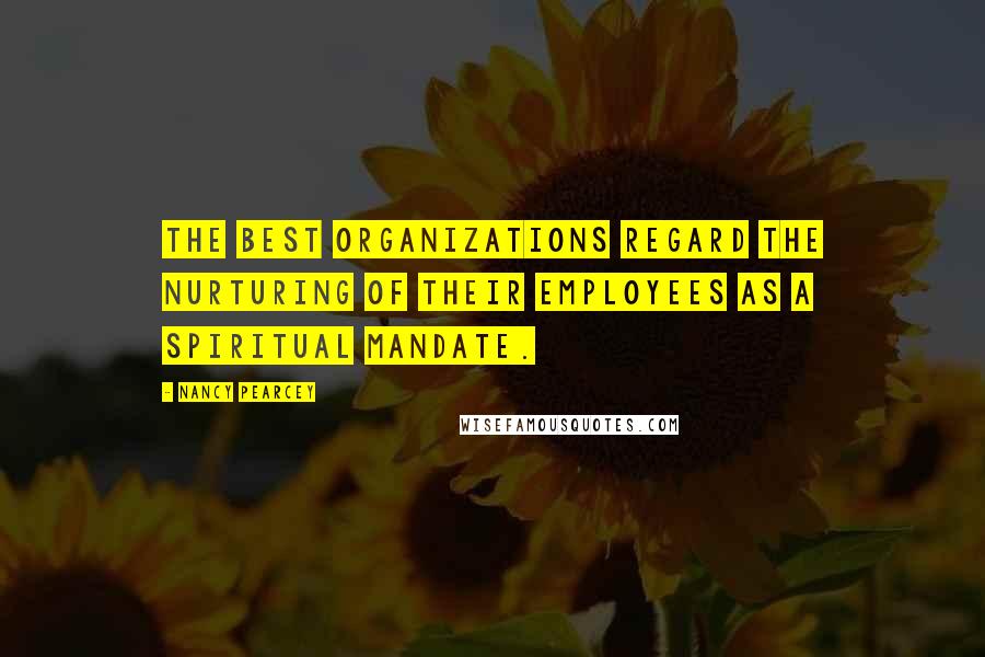 Nancy Pearcey Quotes: The best organizations regard the nurturing of their employees as a spiritual mandate.