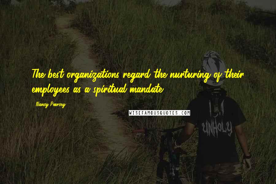 Nancy Pearcey Quotes: The best organizations regard the nurturing of their employees as a spiritual mandate.