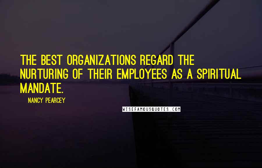 Nancy Pearcey Quotes: The best organizations regard the nurturing of their employees as a spiritual mandate.