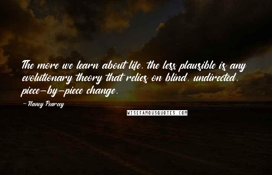 Nancy Pearcey Quotes: The more we learn about life, the less plausible is any evolutionary theory that relies on blind, undirected, piece-by-piece change.