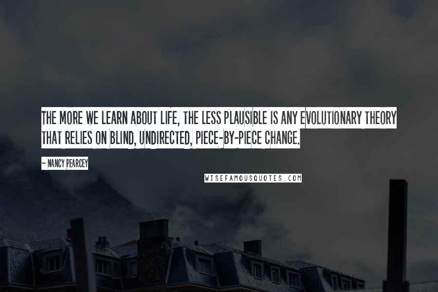 Nancy Pearcey Quotes: The more we learn about life, the less plausible is any evolutionary theory that relies on blind, undirected, piece-by-piece change.