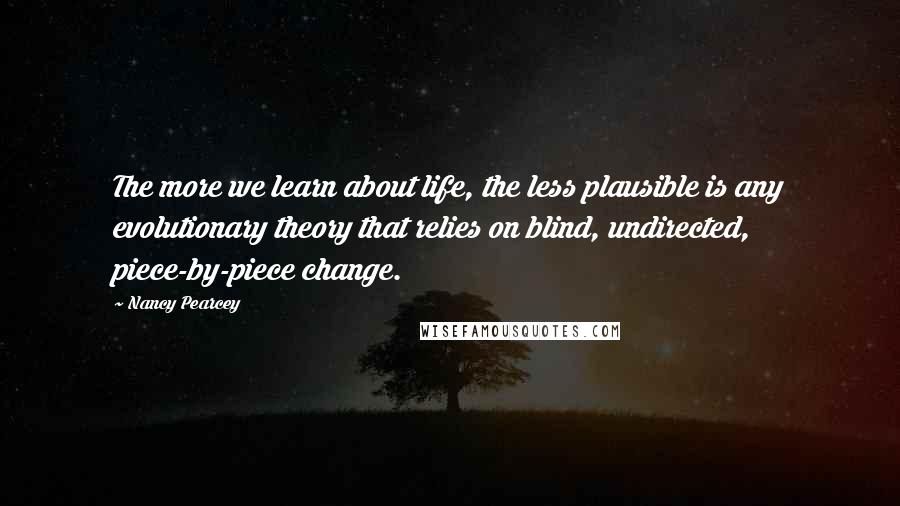 Nancy Pearcey Quotes: The more we learn about life, the less plausible is any evolutionary theory that relies on blind, undirected, piece-by-piece change.