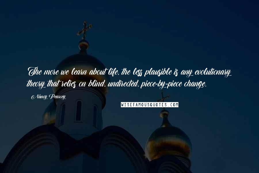 Nancy Pearcey Quotes: The more we learn about life, the less plausible is any evolutionary theory that relies on blind, undirected, piece-by-piece change.