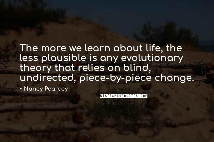 Nancy Pearcey Quotes: The more we learn about life, the less plausible is any evolutionary theory that relies on blind, undirected, piece-by-piece change.
