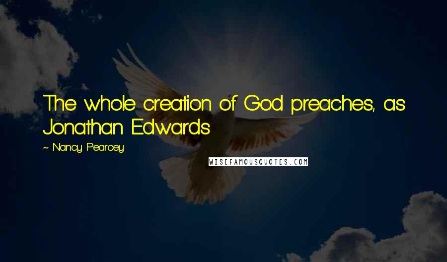 Nancy Pearcey Quotes: The whole creation of God preaches, as Jonathan Edwards