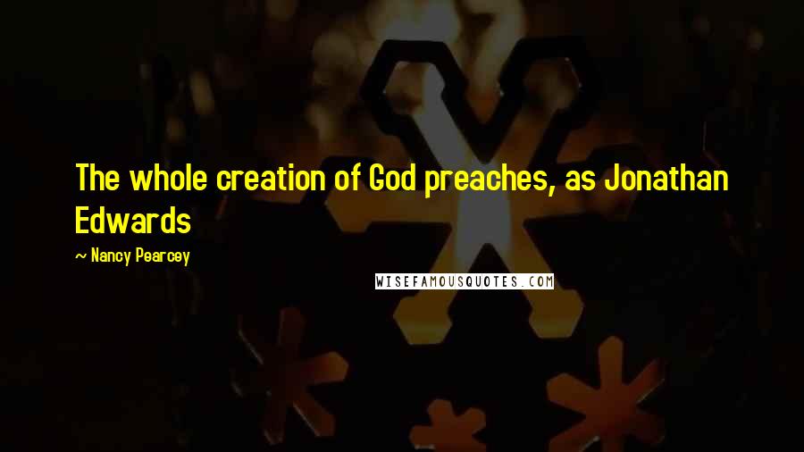Nancy Pearcey Quotes: The whole creation of God preaches, as Jonathan Edwards