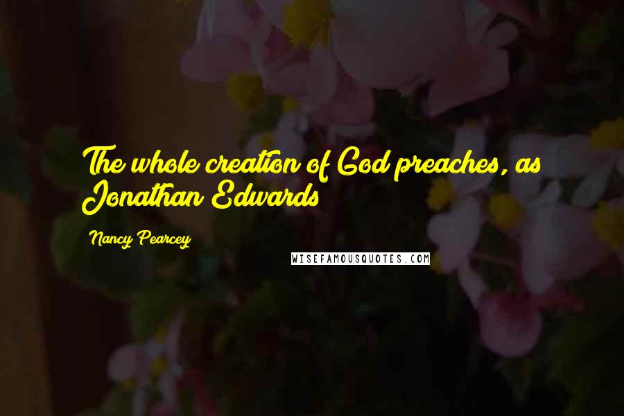Nancy Pearcey Quotes: The whole creation of God preaches, as Jonathan Edwards