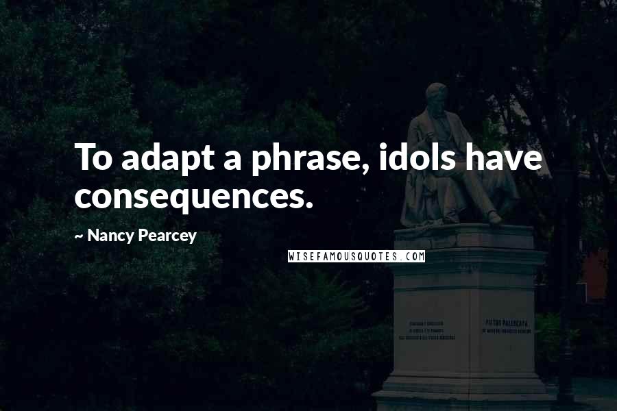 Nancy Pearcey Quotes: To adapt a phrase, idols have consequences.