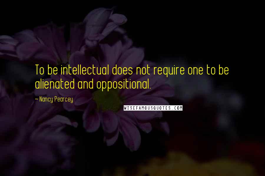 Nancy Pearcey Quotes: To be intellectual does not require one to be alienated and oppositional.