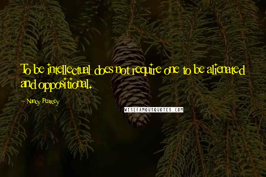 Nancy Pearcey Quotes: To be intellectual does not require one to be alienated and oppositional.