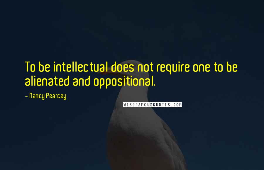 Nancy Pearcey Quotes: To be intellectual does not require one to be alienated and oppositional.