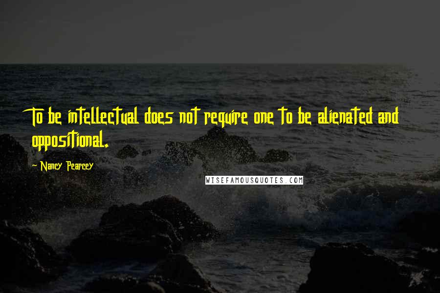 Nancy Pearcey Quotes: To be intellectual does not require one to be alienated and oppositional.