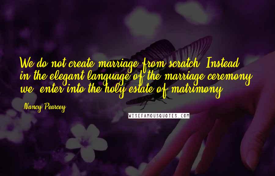 Nancy Pearcey Quotes: We do not create marriage from scratch. Instead, in the elegant language of the marriage ceremony, we 'enter into the holy estate of matrimony.'