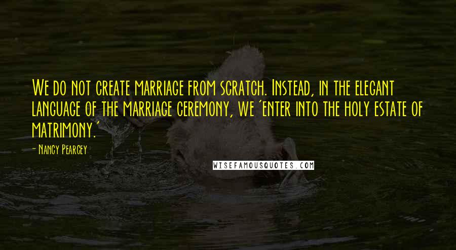Nancy Pearcey Quotes: We do not create marriage from scratch. Instead, in the elegant language of the marriage ceremony, we 'enter into the holy estate of matrimony.'