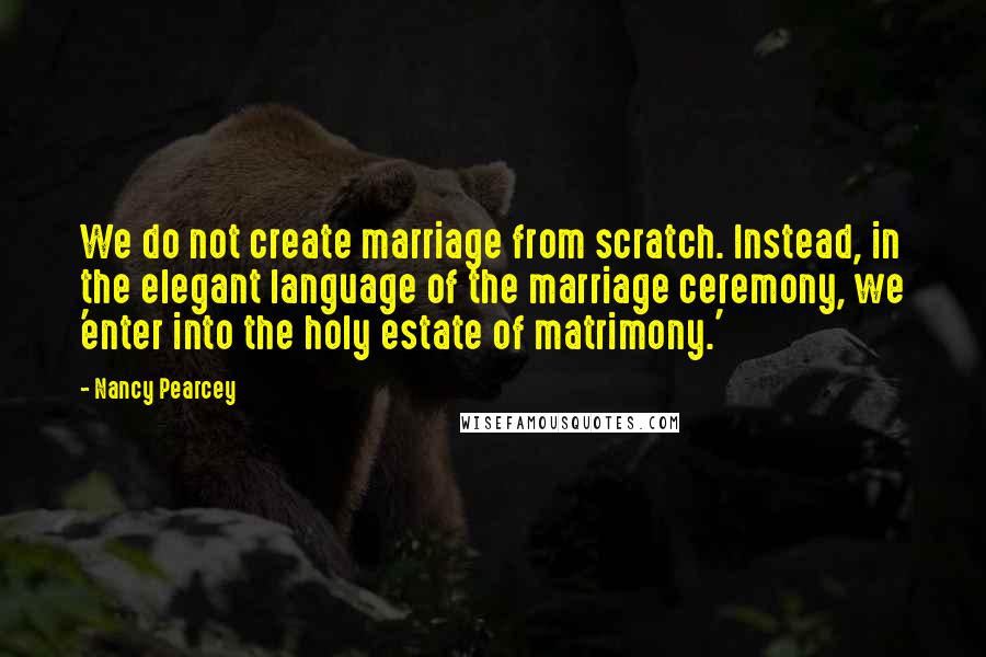 Nancy Pearcey Quotes: We do not create marriage from scratch. Instead, in the elegant language of the marriage ceremony, we 'enter into the holy estate of matrimony.'