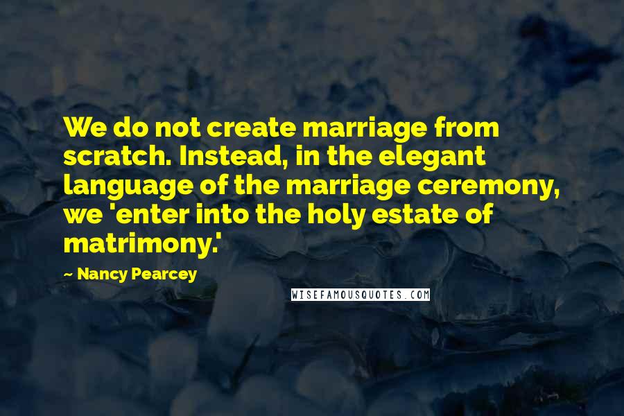 Nancy Pearcey Quotes: We do not create marriage from scratch. Instead, in the elegant language of the marriage ceremony, we 'enter into the holy estate of matrimony.'