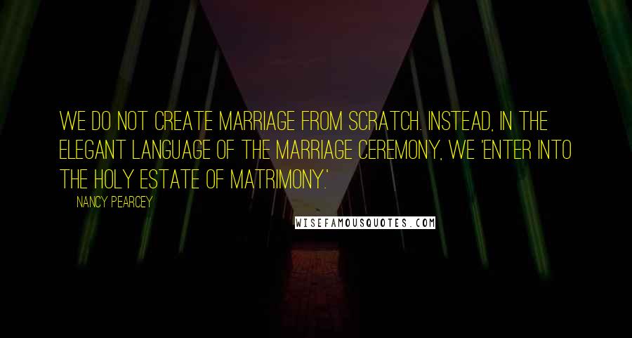 Nancy Pearcey Quotes: We do not create marriage from scratch. Instead, in the elegant language of the marriage ceremony, we 'enter into the holy estate of matrimony.'