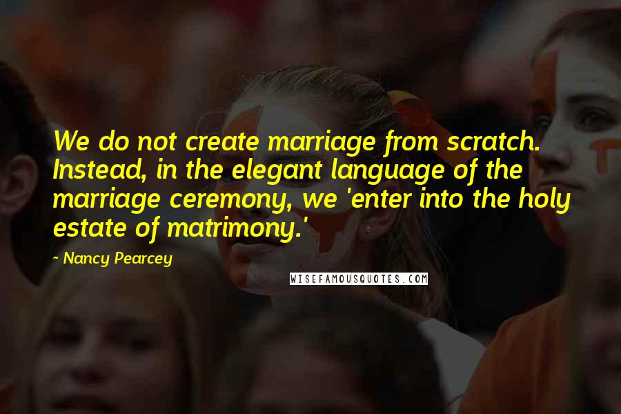 Nancy Pearcey Quotes: We do not create marriage from scratch. Instead, in the elegant language of the marriage ceremony, we 'enter into the holy estate of matrimony.'