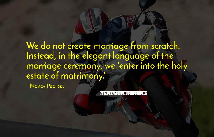 Nancy Pearcey Quotes: We do not create marriage from scratch. Instead, in the elegant language of the marriage ceremony, we 'enter into the holy estate of matrimony.'