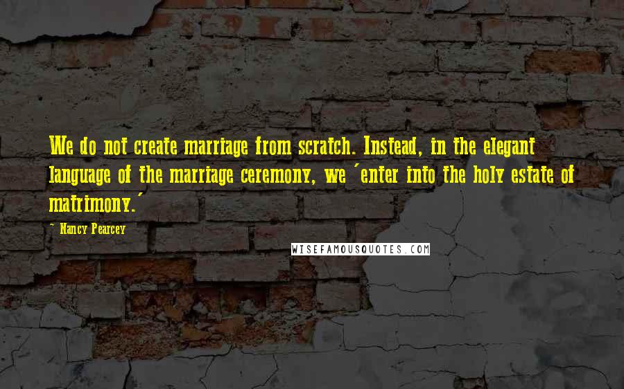 Nancy Pearcey Quotes: We do not create marriage from scratch. Instead, in the elegant language of the marriage ceremony, we 'enter into the holy estate of matrimony.'