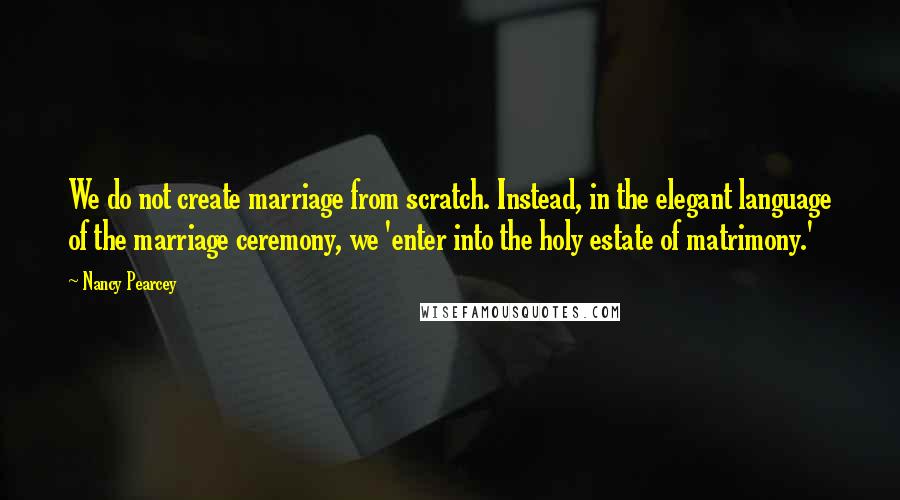 Nancy Pearcey Quotes: We do not create marriage from scratch. Instead, in the elegant language of the marriage ceremony, we 'enter into the holy estate of matrimony.'