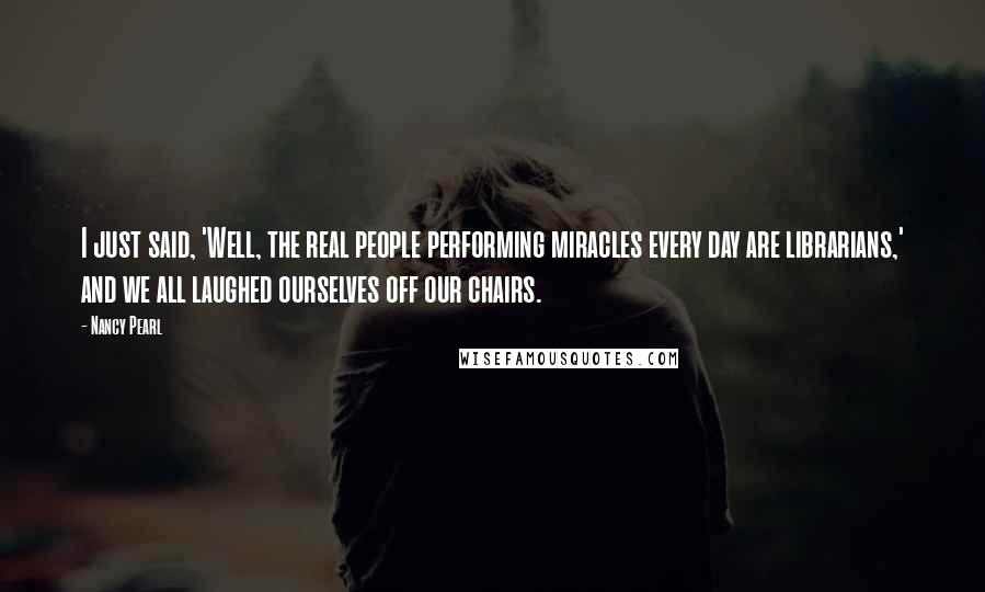 Nancy Pearl Quotes: I just said, 'Well, the real people performing miracles every day are librarians,' and we all laughed ourselves off our chairs.