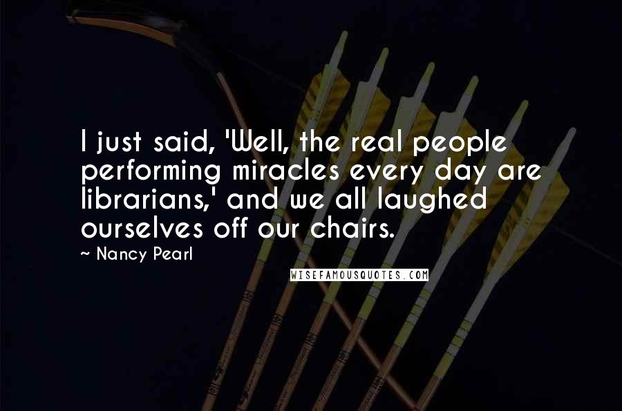 Nancy Pearl Quotes: I just said, 'Well, the real people performing miracles every day are librarians,' and we all laughed ourselves off our chairs.