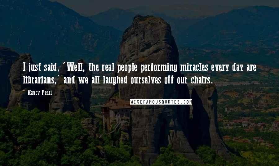 Nancy Pearl Quotes: I just said, 'Well, the real people performing miracles every day are librarians,' and we all laughed ourselves off our chairs.