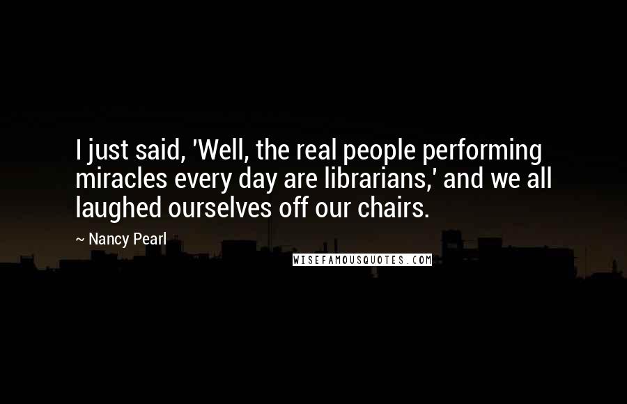 Nancy Pearl Quotes: I just said, 'Well, the real people performing miracles every day are librarians,' and we all laughed ourselves off our chairs.