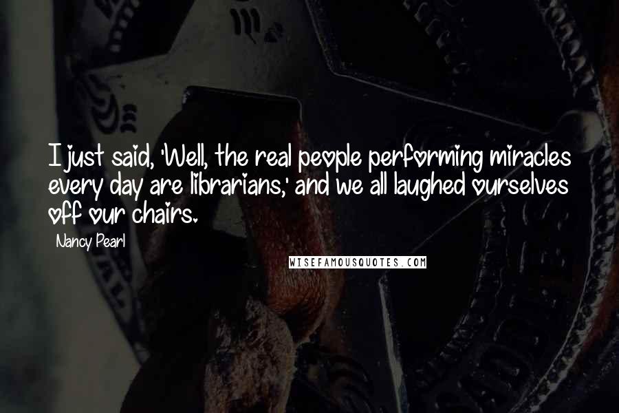 Nancy Pearl Quotes: I just said, 'Well, the real people performing miracles every day are librarians,' and we all laughed ourselves off our chairs.