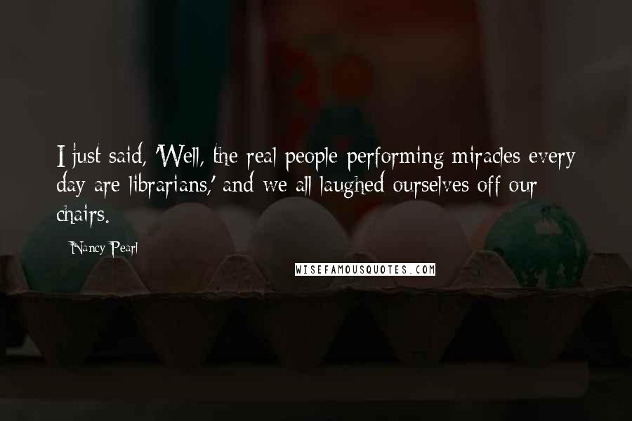 Nancy Pearl Quotes: I just said, 'Well, the real people performing miracles every day are librarians,' and we all laughed ourselves off our chairs.