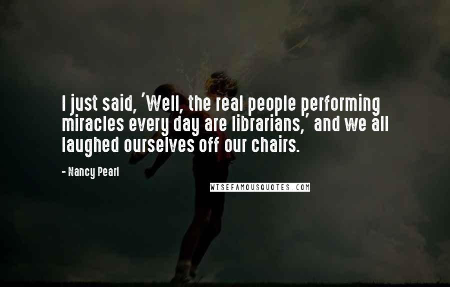 Nancy Pearl Quotes: I just said, 'Well, the real people performing miracles every day are librarians,' and we all laughed ourselves off our chairs.