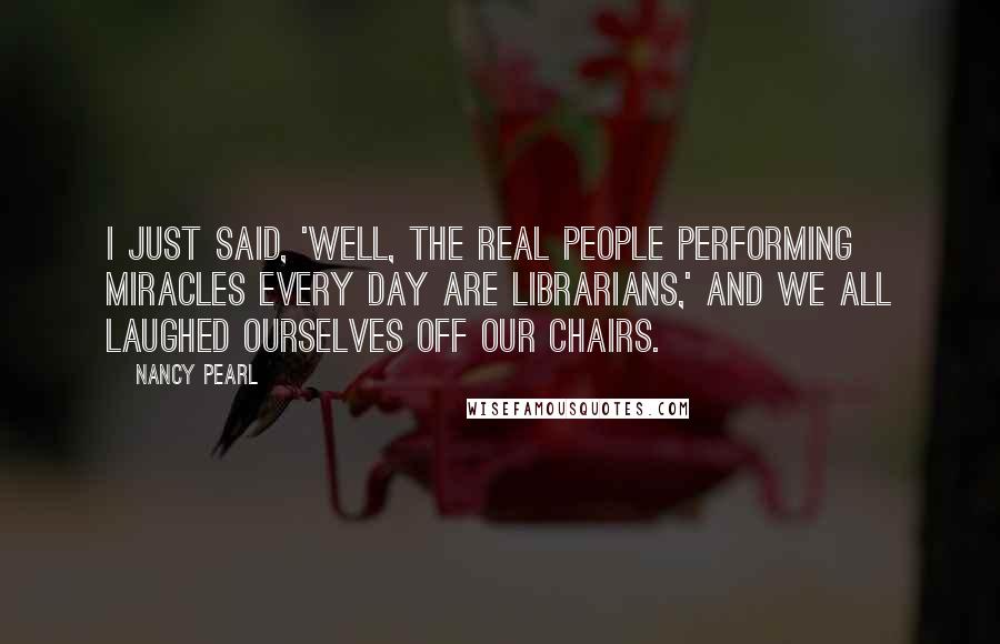 Nancy Pearl Quotes: I just said, 'Well, the real people performing miracles every day are librarians,' and we all laughed ourselves off our chairs.