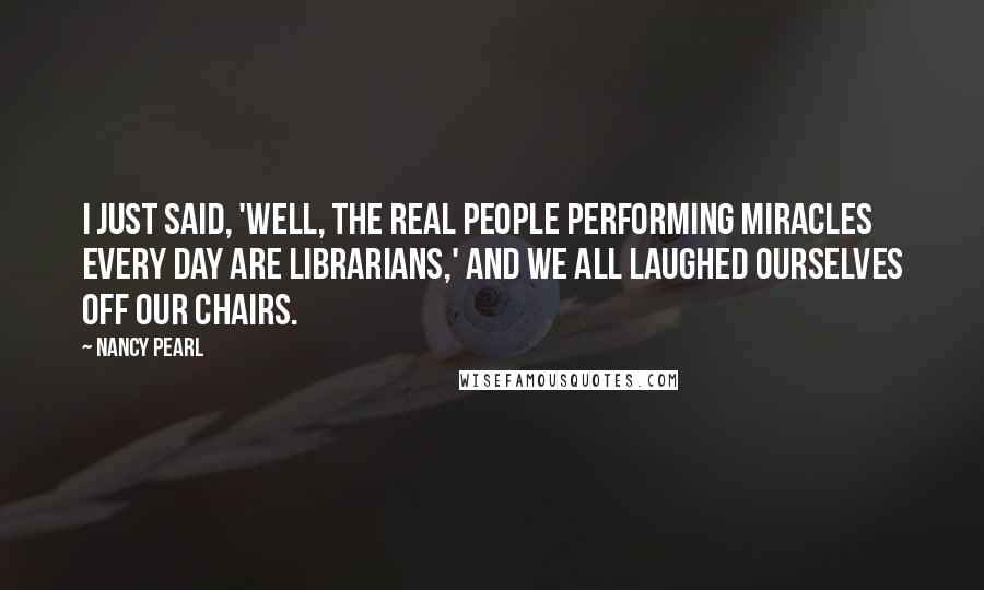 Nancy Pearl Quotes: I just said, 'Well, the real people performing miracles every day are librarians,' and we all laughed ourselves off our chairs.
