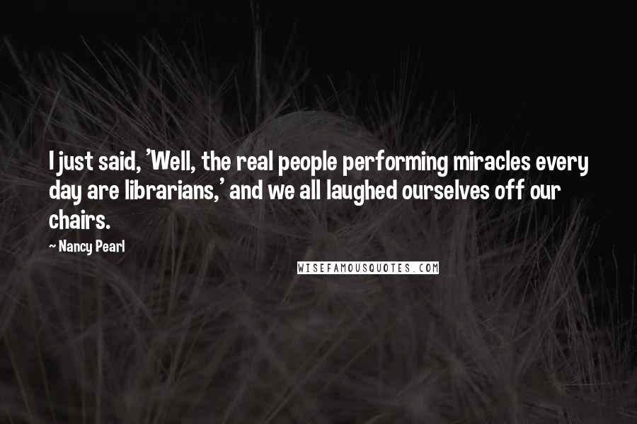 Nancy Pearl Quotes: I just said, 'Well, the real people performing miracles every day are librarians,' and we all laughed ourselves off our chairs.