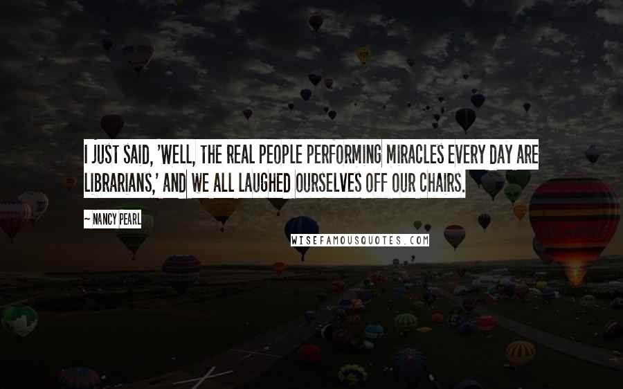 Nancy Pearl Quotes: I just said, 'Well, the real people performing miracles every day are librarians,' and we all laughed ourselves off our chairs.