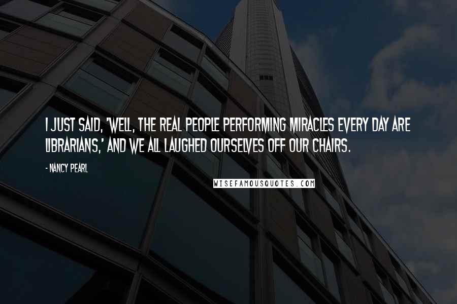 Nancy Pearl Quotes: I just said, 'Well, the real people performing miracles every day are librarians,' and we all laughed ourselves off our chairs.