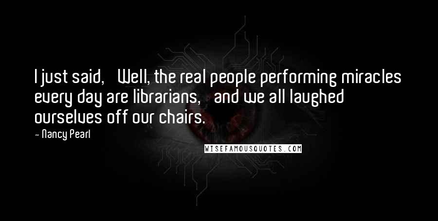 Nancy Pearl Quotes: I just said, 'Well, the real people performing miracles every day are librarians,' and we all laughed ourselves off our chairs.