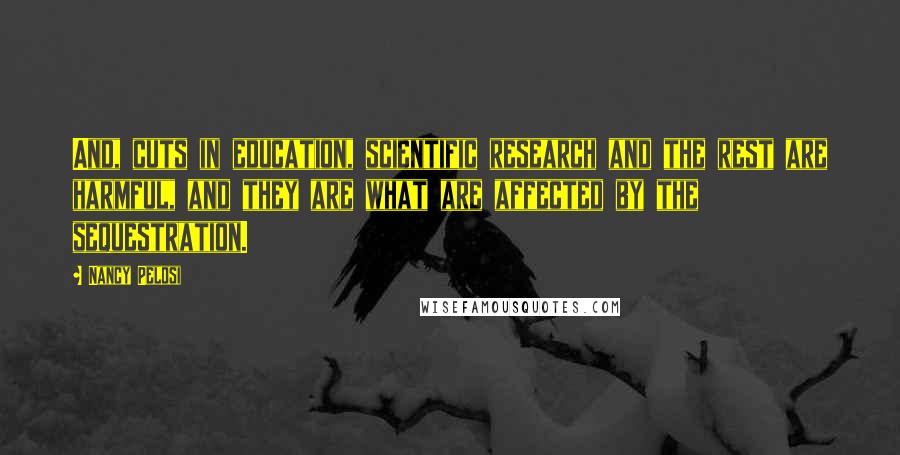 Nancy Pelosi Quotes: And, cuts in education, scientific research and the rest are harmful, and they are what are affected by the sequestration.