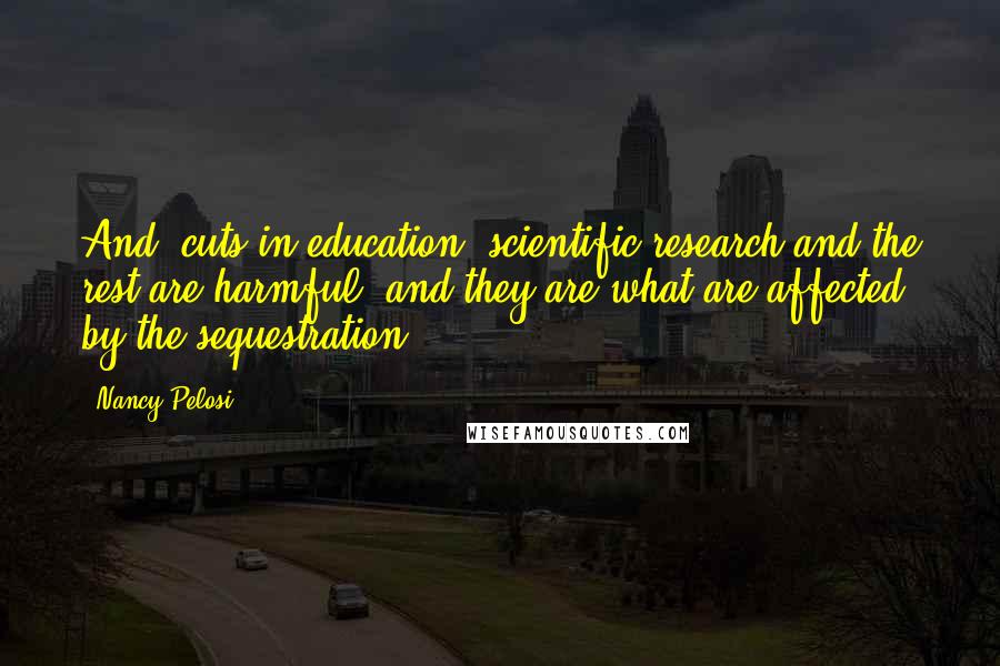Nancy Pelosi Quotes: And, cuts in education, scientific research and the rest are harmful, and they are what are affected by the sequestration.