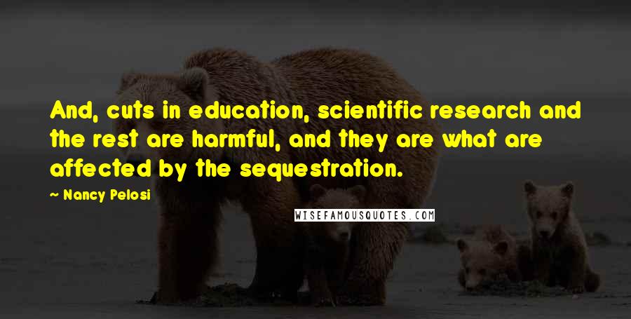 Nancy Pelosi Quotes: And, cuts in education, scientific research and the rest are harmful, and they are what are affected by the sequestration.