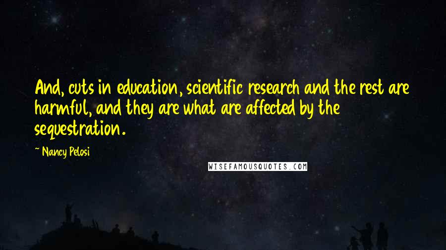 Nancy Pelosi Quotes: And, cuts in education, scientific research and the rest are harmful, and they are what are affected by the sequestration.