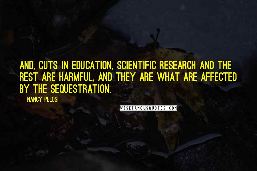 Nancy Pelosi Quotes: And, cuts in education, scientific research and the rest are harmful, and they are what are affected by the sequestration.