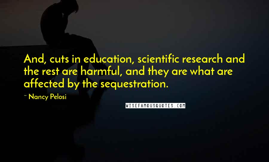 Nancy Pelosi Quotes: And, cuts in education, scientific research and the rest are harmful, and they are what are affected by the sequestration.