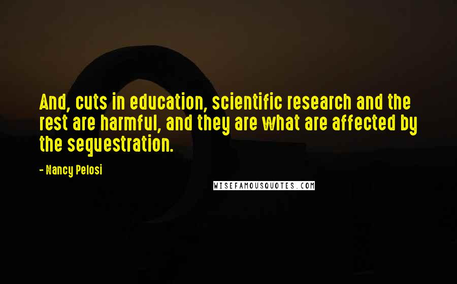 Nancy Pelosi Quotes: And, cuts in education, scientific research and the rest are harmful, and they are what are affected by the sequestration.