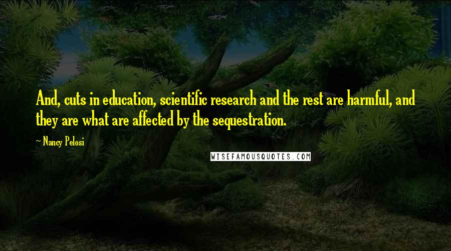 Nancy Pelosi Quotes: And, cuts in education, scientific research and the rest are harmful, and they are what are affected by the sequestration.